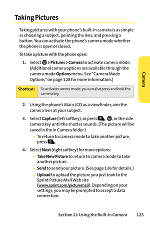 Page 141Section 2I: Using the Builtin Camera 125
Taking Pictures
Taking pictures with your phone’s builtin camera is as simple
as choosing a subject, pointing the lens, and pressing a
button. You can activate the phone’s camera mode whether
the phone is open or closed.
To take a picture with the phone open:
1.Select> Pictures > Camerato activate camera mode.
(Additional camera options are available through the
camera mode 
Optionsmenu. See “Camera Mode
Options” on page 128 for more information.)
2.Using the...