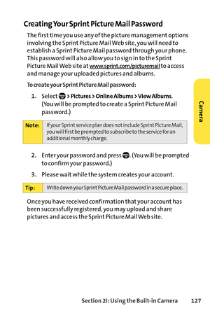 Page 143Section 2I: Using the Builtin Camera 127
Creating Your Sprint Picture Mail Password
The first time you use any of the picture management options
involving the Sprint Picture Mail Web site, you will need to
establish a Sprint Picture Mail password through your phone.
This password will also allow you to sign in to the Sprint
Picture Mail Web site at
www.sprint.com/picturemailto access
and manage your uploaded pictures and albums.
To create your Sprint Picture Mail password:
1.Select> Pictures > Online...