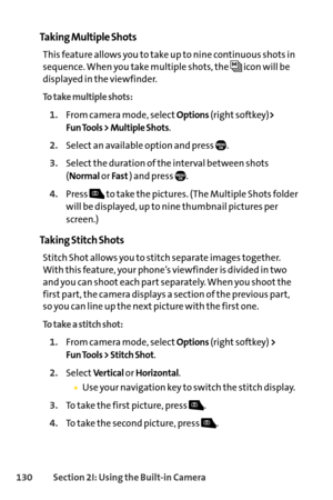 Page 146130Section 2I: Using the Builtin Camera
Taking Multiple Shots
This feature allows you to take up to nine continuous shots in
sequence. When you take multiple shots, the  icon will be
displayed in the viewfinder.
To take multiple shots:
1.From camera mode, selectOptions(right softkey)> 
Fun Tools > Multiple Shots
.
2.Select an available option and press  .
3.Select the duration of the interval between shots
(
Normalor Fast) and press  .
4.Press  to take the pictures. (The Multiple Shots folder
will be...