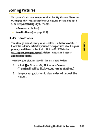 Page 149Section 2I: Using the Builtin Camera 133
Storing Pictures
Your phone’s picture storage area is called My Pictures. There are
two types of storage areas for your pictures that can be used
separately according to your needs:
In Camera(see below)
Saved to Phone (see page 135)
In Camera Folder
The storage area of your phone is called the In Camerafolder.
From the In Camera folder, you can view pictures saved in your
phone, send them to the Sprint Picture Mail Web site(
www.sprint.com/picturemail), delete...