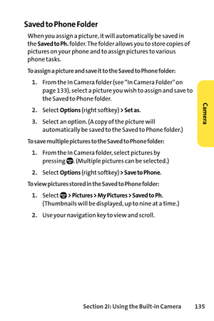 Page 151Section 2I: Using the Builtin Camera 135
Saved to Phone Folder
When you assign a picture, it will automatically be saved in
the 
Saved to Ph.folder. The folder allows you to store copies of
pictures on your phone and to assign pictures to various
phone tasks.
To assign a picture and save it to the Saved to Phone folder:
1.From the In Camera folder (see “In Camera Folder” on
page 133), select a picture you wish to assign and save to
the Saved to Phone folder.
2.SelectOptions(right softkey) > Set as....