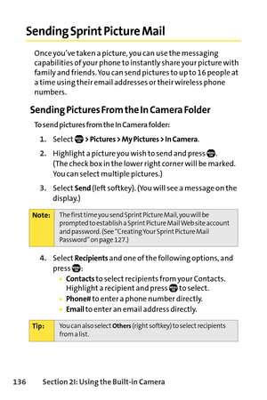 Page 152136Section 2I: Using the Builtin Camera
Sending Sprint Picture Mail
Once you’ve taken a picture, you can use the messaging
capabilities of your phone to instantly share your picture with
family and friends. You can send pictures to up to 16 people at
a time using their email addresses or their wireless phone
numbers.
Sending Pictures From the In Camera Folder
To send pictures from the In Camera folder:
1.Select> Pictures > My Pictures > In Camera.
2.Highlight a picture you wish to send and press  . 
(The...