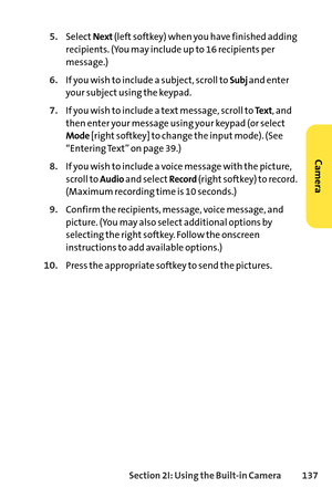 Page 153Section 2I: Using the Builtin Camera 137
5.SelectNext(left softkey) when you have finished adding
recipients. (You may include up to 16 recipients per
message.)
6.If you wish to include a subject, scroll to Subjand enter
your subject using the keypad.
7.If you wish to include a text message, scroll to Te x t, and
then enter your message using your keypad (or select
Mode[right softkey] to change the input mode). (See
“Entering Text” on page 39.)
8.If you wish to include a voice message with the picture,...