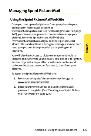 Page 155Section 2I: Using the Builtin Camera 139
Managing Sprint Picture Mail
Using the Sprint Picture Mail Web Site
Once you have uploaded pictures from your phone to your
online Sprint Picture Mail account at
www.sprint.com/picturemail(see “Uploading Pictures” on page
140), you can use your personal computer to manage your
pictures. From the Sprint Picture Mail Web site(
www.sprint.com/picturemail) you can share pictures, edit
album titles, add captions, and organize images. You can even
send your pictures to...