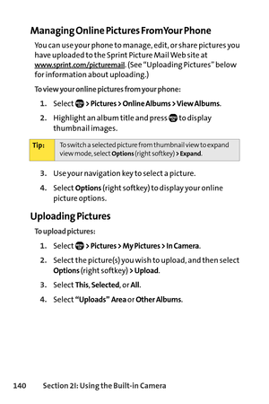 Page 156140Section 2I: Using the Builtin Camera
Managing Online Pictures FromYour Phone
You can use your phone to manage, edit, or share pictures you
have uploaded to the Sprint Picture Mail Web site at
www.sprint.com/picturemail. (See “Uploading Pictures” below
for information about uploading.)
To view your online pictures from your phone:
1.Select> Pictures > Online Albums > View Albums.
2.Highlight an album title and press  to display
thumbnail images.
3.Use your navigation key to select a picture....