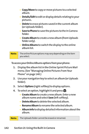 Page 158142Section 2I: Using the Builtin Camera
Copy/Moveto copy or move pictures to a selected
album.
Details/Editto edit or display details relating to your
pictures.
Deleteto erase pictures saved in the current album
(or Uploads folder).
Save to Phoneto save the pictures to the In Camera
folder.
Create Albumto create a new album (from Uploads
folder only).
Online Albums to switch the display to the online
album list.
To access your Online Albums options from your phone:
1.Display the album list in the Online...