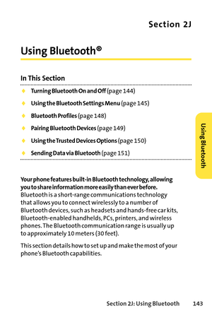 Page 159Section 2J: Using Bluetooth143
Section 2J
Using Bluetooth®
In This Section
Turning Bluetooth On and Off(page 144)
Using the Bluetooth Settings Menu(page 145)
Bluetooth Profiles(page 148)
Pairing Bluetooth Devices(page 149)
Using the Trusted Devices Options(page 150)
Sending Data via Bluetooth(page 151)
Your phone features builtin Bluetooth technology, allowing
you to share information more easily than ever before.
Bluetooth is a shortrange communications technology
that allows you to connect wirelessly...