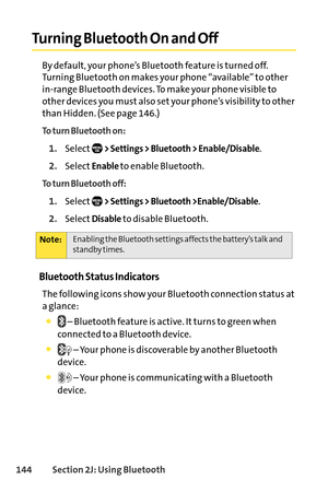 Page 160144Section 2J: Using Bluetooth
Turning Bluetooth On and Off
By default, your phone’s Bluetooth feature is turned off.
Turning Bluetooth on makes your phone “available” to other
inrange Bluetooth devices. To make your phone visible to
other devices you must also set your phone’s visibility to other
than Hidden. (See page 146.)
To turn Bluetooth on:
1.Select> Settings > Bluetooth > Enable/Disable.
2.SelectEnableto enable Bluetooth.
To turn Bluetooth off:
1.Select> Settings > Bluetooth >Enable/Disable....