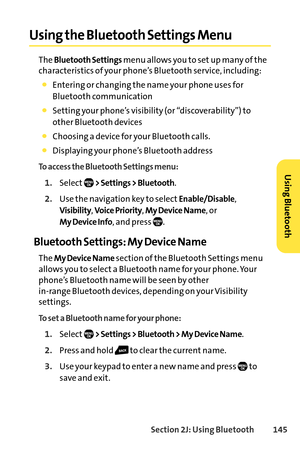 Page 161Section 2J: Using Bluetooth145
Using the Bluetooth Settings Menu
The Bluetooth Settingsmenu allows you to set up many of the
characteristics of your phone’s Bluetooth service, including:
Entering or changing the name your phone uses for
Bluetooth communication
Setting your phone’s visibility (or “discoverability”) to
other Bluetooth devices
Choosing a device for your Bluetooth calls.
Displaying your phone’s Bluetooth address
To access the Bluetooth Settings menu:
1.Select> Settings > Bluetooth.
2.Use the...