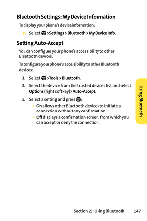 Page 163Section 2J: Using Bluetooth147
Bluetooth Settings: My Device Information
To display your phone’s device information:
Select> Settings > Bluetooth > My Device Info.
Setting AutoAccept
You can configure your phone’s accessibility to other
Bluetooth devices.
To configure your phone’s accessibility to other Bluetooth
devices:
1.Select> Tools > Bluetooth.
2.Select the device from the trusted devices list and select
Options(right softkey)> AutoAccept.
3.Selecta setting and press :
Onallows other Bluetooth...