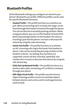 Page 164148Section 2J: Using Bluetooth
Bluetooth Profiles
All the Bluetooth settings you configure are stored in your
phone’s Bluetooth user profile. Different profiles can be used
for specific Bluetooth functions.
Headset Profile – This profile functions as a wireless ear
jack. When an incoming call is received, the ringer can be
heard through the headset instead of through the phone.
The call can then be received by pushing a button. While
using your phone, you can use the headset instead of the
phone by...