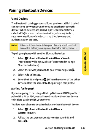 Page 165Section 2J: Using Bluetooth149
Pairing Bluetooth Devices
Paired Devices
The Bluetooth pairing process allows you to establish trusted
connections between your phone and another Bluetooth
device. When devices are paired, a passcode (sometimes
called a PIN) is shared between devices, allowing for fast,
secure connections while bypassing the discovery and
authentication process.
To pair your phone with another Bluetooth device:
1.Select> Tools > Bluetooth > Add New > Search. 
(Your phone will display a list...