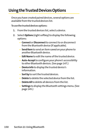 Page 166150Section 2J: Using Bluetooth
Using the Trusted Devices Options
Once you have created paired devices, several options are
available from the trusted devices list.
To use the trusted devices options:
1.From the trusted devices list, select a device.
2.SelectOptions(right softkey) to display the following
options:
Connector Disconnectto connect to or disconnect
from the Bluetooth device (if applicable).
Send Itemto send an item saved on your phone to
another Bluetooth device.
Edit Nameto edit the name of...