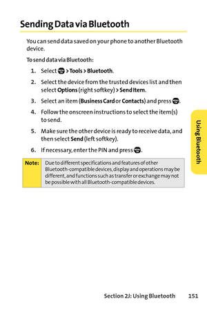 Page 167Section 2J: Using Bluetooth151
Sending Data via Bluetooth
You can send data saved on your phone to another Bluetooth
device.
To send data via Bluetooth:
1.Select> Tools > Bluetooth.
2.Select the device from the trusted devices list and then
select
Options(right softkey)> Send Item.
3.Select an item (Business Card or Contacts) and press  .
4.Follow the onscreen instructions to select the item(s) 
to send.
5.Make sure the other device is ready to receive data, and
then select
Send(left softkey).
6.If...