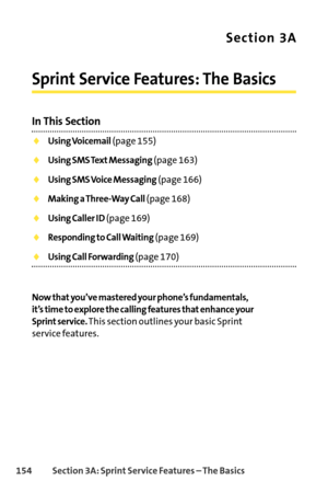 Page 170154Section 3A: SprintService Features – The Basics
Section 3A
Sprint Service Features: The Basics
In This Section
Using Voicemail(page 155)
Using SMS Text Messaging(page 163)
Using SMS Voice Messaging(page 166)
Making a ThreeWay Call(page 168)
Using Caller ID(page 169)
Responding to Call Waiting(page 169)
Using Call Forwarding(page 170)
Now that you’ve mastered your phone’s fundamentals, 
it’s time to explore the calling features that enhance your
Sprint service.
This section outlines your basic Sprint...