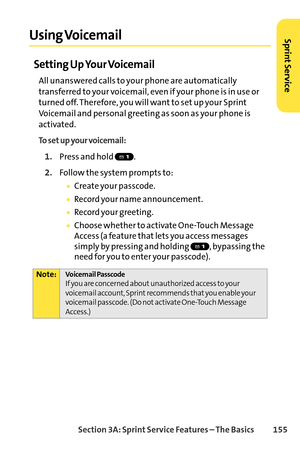 Page 171Section 3A: SprintService Features – The Basics 155
Using Voicemail
Setting Up Your Voicemail
All unanswered calls to your phone are automatically
transferred to your voicemail, even if your phone is in use or
turned off. Therefore, you will want to set up your Sprint
Voicemail and personal greeting as soon as your phone is
activated.
To set up your voicemail:
1.Press and hold  .
2.Follow the system prompts to:
Create your passcode.
Record your name announcement.
Record your greeting.
Choose whether to...