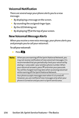 Page 172156Section 3A: SprintService Features – The Basics
Voicemail Notification
There are several ways your phone alerts you to a new
message:
By displaying a message on the screen.
By sounding the assigned ringer type.
By the LED blinking red.
By displaying  at the top of your screen.
New Voicemail Message Alerts
When you receive a new voice message, your phone alerts you
and prompts you to call your voicemail. 
To call your voicemail:
Press .
Note:When you are roaming off the Sprint National Network, you
may...