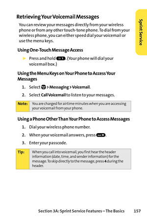 Page 173Section 3A: SprintService Features – The Basics 157
Retrieving Your Voicemail Messages
You can review your messages directly from your wireless
phone or from any other touchtone phone. To dial from your
wireless phone, you can either speed dial your voicemail or
use the menu keys. 
Using OneTouch Message Access
Press and hold  . (Your phone will dial your 
voicemail box.)
Using the Menu Keys on Your Phone to Access Your
Messages
1.Select> Messaging > Voicemail.
2.SelectCall Voicemailto listen to your...