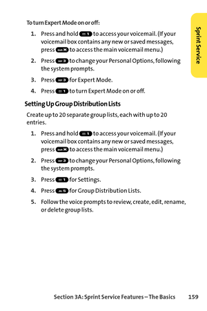 Page 175Section 3A: SprintService Features – The Basics 159
To turn Expert Mode on or off:
1.Press and hold  to access your voicemail. (If your
voicemail box contains any new or saved messages,
press  to access the main voicemail menu.)
2.Press  to change your Personal Options, following
the system prompts.
3.Press for Expert Mode.
4.Press  to turn Expert Mode on or off.
Setting Up Group Distribution Lists
Create up to 20 separate group lists, each with up to 20
entries.
1.Press and hold  to access your...