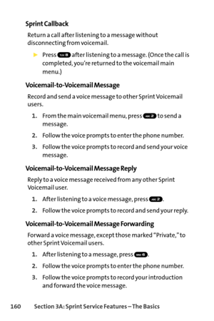 Page 176160Section 3A: SprintService Features – The Basics
Sprint Callback
Return a call after listening to a message without
disconnecting from voicemail.
Press  after listening to a message. (Once the call is
completed, you’re returned to the voicemail main
menu.)
VoicemailtoVoicemail Message
Record and send a voice message to other Sprint Voicemail
users.
1.From the main voicemail menu, press  to send a
message.
2.Follow the voice prompts to enter the phone number.
3.Follow the voice prompts to record and...