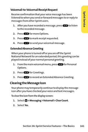 Page 177Section 3A: SprintService Features – The Basics 161
VoicemailtoVoicemail Receipt Request
Receive confirmation that your voice message has been
listened to when you send or forward messages to or reply to
messages from other Sprint users.
1.After you have recorded a message, press  to listen
to the recorded message.
2.Press  for more Options.
3.Press  to mark receipt requested.
4.Press  to send your voicemail message.
Extended Absence Greeting
When your phone is turned off or you are off the Sprint...