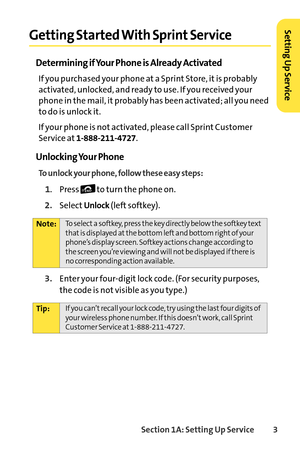 Page 19Section 1A: Setting Up Service3
Getting Started With Sprint Service
Determining if Your Phone is Already Activated
If you purchased your phone at a Sprint Store, it is probably
activated, unlocked, and ready to use. If you received your
phone in the mail, it probably has been activated; all you need
to do is unlock it.
If your phone is not activated, please call Sprint Customer
Service at
18882114727.
Unlocking Your Phone
To unlock your phone, follow these easy steps:
1. Press  to turn the phone on....