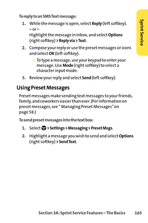 Page 181Section 3A: SprintService Features – The Basics 165
To reply to an SMS Text message:
1.While the message is open, selectReply(left softkey).
– or – 
Highlight the message in Inbox, and select
Options
(right softkey) > Reply via > Text.
2.Compose your reply or use the preset messages or icons
and select
OK(left softkey).
To type a message, use your keypad to enter your
message. Use Mode(right softkey) to select a
character input mode.
3.Review your reply and selectSend(left softkey).
Using Preset...