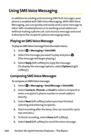 Page 182166Section 3A: SprintService Features – The Basics
Using SMS Voice Messaging
In addition to sending and receiving SMS Text messages, your
phone is enabled with SMS Voice Messaging. With SMS Voice
Messaging, you can quickly and easily send a voice message to
other SMSenabled phones or to working email addresses
without making a phone call. Just record a message and send
it directly to the recipient’s phone messaging inbox.
Playing an SMS Voice Message
To play an SMS Voice message from the main menu:...