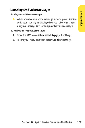 Page 183Section 3A: SprintService Features – The Basics 167
Accessing SMS Voice Messages
To play an SMS Voice message:
When you receive a voice message, a popup notification
will automatically be displayed on your phone’s screen.
Use your softkeys to view and play the voice message.
To reply to an SMS Voice message:
1.From the SMS Voice inbox, selectReply(left softkey).
2.Record your reply, and then selectSend(left softkey).
SprintService 