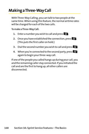 Page 184168Section 3A: SprintService Features – The Basics
Making a ThreeWay Call
With ThreeWay Calling, you can talk to two people at the
same time. When using this feature, the normal airtime rates
will be charged for each of the two calls.
To make a ThreeWay Call:
1.Enter a number you wish to call and press  .
2.Once you have established the connection, press  . 
(This puts the first caller on hold.)
3.Dial the second number you wish to call and press .
4.When you’re connected to the second party, press...