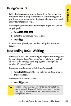 Page 185Section 3A: SprintService Features – The Basics 169
Using Caller ID
Caller ID allows people to identify a caller before answering
the phone by displaying the number of the incoming call. If
you do not want your number displayed when you make a call,
just follow these easy steps.
To block your phone number from being displayed for a specific
outgoing call:
1.Press 
.
2.Enter the number you want to call.
3.Press 
.
To permanently block your number, call Sprint Customer
Service.
Responding to Call Waiting...