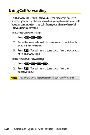 Page 186170Section 3A: SprintService Features – The Basics
Using Call Forwarding
Call Forwarding lets you forward all your incoming calls to
another phone number – even when your phone is turned off.
You can continue to make calls from your phone when Call
Forwarding is activated.
To activate Call Forwarding:
1.Press 
.
2.Enter the area code and phone number to which calls
should be forwarded.
3.Press  . (You will hear a tone to confirm the activation
of Call Forwarding.)
To deactivate Call Forwarding:
1.Press...