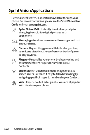 Page 188172Section 3B: SprintVision
Sprint Vision Applications
Here is a brief list of the applications available through your
phone. For more information, please see the 
Sprint Vision User
Guide
online atwww.sprint.com.
Sprint Picture Mail – Instantly shoot, share, and print
sharp, highresolution digital pictures with
your phone.
Messaging– Send and receive email messages and chat
on your phone.
Games– Play exciting games with fullcolor graphics,
sound, and vibration. Choose from hundreds of games
to play...