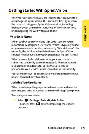 Page 189Section 3B: SprintVision 173
Getting Started With Sprint Vision
With your Sprint service, you are ready to start enjoying the
advantages of Sprint Vision. This section will help you learn
the basics of using your Sprint Vision services, including
managing your user name, launching a Vision connection,
and navigating the Web with your phone.
Your User Name
When you buy your phone and sign up for service, you’re
automatically assigned a user name, which is typically based
on your name and a number,...