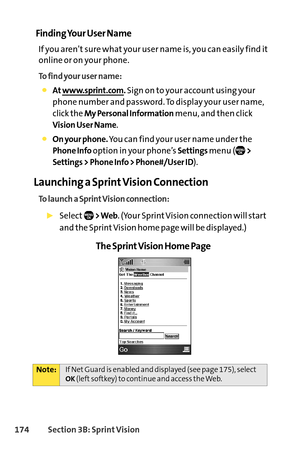 Page 190174Section 3B: SprintVision
Finding Your User Name
If you aren’t sure what your user name is, you can easily find it
online or on your phone.
To find your user name:
At www.sprint.com.Sign on to your account using your
phone number and password. To display your user name,
click the 
My Personal Informationmenu, and then click 
Vision User Name.
On your phone.You can find your user name under the
Phone Infooption in your phone’s Settingsmenu (>
Settings > Phone Info > Phone#/User ID
).
Launching a Sprint...