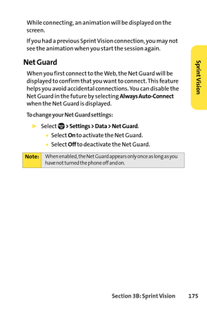 Page 191Section 3B: SprintVision 175
While connecting, an animation will be displayed on the
screen.
If you had a previous Sprint Vision connection, you may not
see the animation when you start the session again.
Net Guard
When you first connect to the Web, the Net Guard will be
displayed to confirm that you want to connect. This feature
helps you avoid accidental connections. You can disable the
Net Guard in the future by selecting 
Always AutoConnect
when the Net Guard is displayed.
To change your Net Guard...