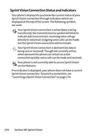 Page 192176Section 3B: SprintVision
Sprint Vision Connection Status and Indicators
Your phone’s display lets you know the current status of your
Sprint Vision connection through indicators which are
displayed at the top of the screen. The following symbols 
are used:
Your Sprint Vision connection is active (data is being
transferred); the transmit/receive symbol will blink to
indicate data transmission. Incoming voice calls go
directly to voicemail; outgoing voice calls can be made,
but the Sprint Vision...