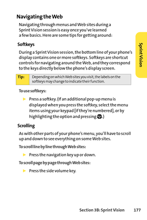 Page 193Section 3B: SprintVision 177
Navigating the Web
Navigating through menus and Web sites during a 
Sprint Vision session is easy once you’ve learned 
a few basics. Here are some tips for getting around:
Softkeys
During a Sprint Vision session, the bottom line of your phone’s
display contains one or more softkeys. Softkeys are shortcut
controls for navigating around the Web, and they correspond
to the keys directly below the phone’s display screen. 
To use softkeys:
Press a softkey. (If an additional popup...