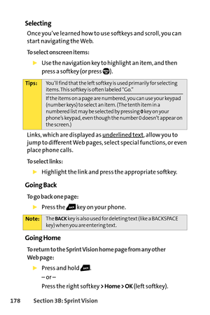 Page 194178Section 3B: SprintVision
Selecting
Once you’ve learned how to use softkeys and scroll, you can
start navigating the Web.
To select onscreen items:
Use the navigationkey to highlight an item, and then
press a softkey (or press 
).
Links, which are displayed as underlined te
xt, allow you to
jump to different Web pages, select special functions, or even
place phone calls. 
To select links:
Highlight the link and press the appropriate softkey. 
Going Back
To go back one page:
Press the key on your phone....