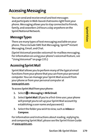 Page 195Section 3B: SprintVision 179
Accessing Messaging
You can send and receive email and text messages 
and participate in Webbased chatrooms right from your
phone. Messaging allows you to stay connected to friends,
family, and coworkers 24 hours a day anywhere on the 
Sprint National Network.
Message Types
There are many types of text messaging available on your 
phone. These include SMS Text Messaging, Sprint® Instant
Messaging, Email, and Chat.
(Sprint Voicemail provides voicemailtomailbox messaging.
For...