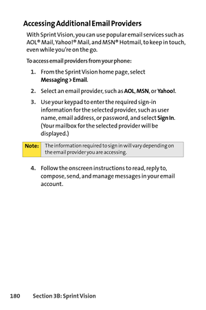 Page 196180Section 3B: SprintVision
Accessing Additional Email Providers
With Sprint Vision, you can use popular email services such as
AOL® Mail, Yahoo!® Mail, and MSN® Hotmail, to keep in touch,
even while you’re on the go.
To access email providers from your phone:
1.From the Sprint Vision home page, select
Messaging > Email.
2.Select an email provider, such asAOL,MSN, or Yahoo!.
3.Use your keypad to enter the required signin
information for the selected provider, such as user
name, email address, or...