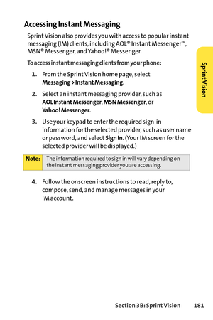 Page 197Section 3B: SprintVision 181
Accessing Instant Messaging
Sprint Vision also provides you with access to popular instant
messaging (IM) clients, including AOL® Instant MessengerTM,
MSN® Messenger, and Yahoo!® Messenger.
To access instant messaging clients from your phone:
1.From the Sprint Vision home page, select
Messaging > Instant Messaging.
2.Select an instant messaging provider, such as
AOL Instant Messenger, MSN Messenger, or 
Yahoo! Messenger.
3.Use your keypad to enter the required signin...