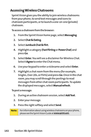 Page 198182Section 3B: SprintVision
Accessing Wireless Chatrooms
Sprint Vision gives you the ability to join wireless chatrooms
from your phone, to send text messages and icons to
chatroom participants, or to launch a oneonone (private)
chatroom. 
To access a chatroom from the browser:
1.From the Sprint Vision home page, selectMessaging.
2.SelectChat & Dating.
3.SelectJumbuck Chat & Flirt.
4.Highlight a category (Fast Flirtingor Power Chat) and
press 
Go.
5.SelectEnter. You will see a disclaimer for Wireless...