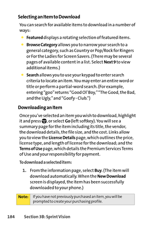 Page 200184Section 3B: SprintVision
Selecting an Item to Download
You can search for available items to download in a number of
ways:
Featureddisplays a rotating selection of featured items.
Browse Categoryallows you to narrow your search to a
general category, such as Country or Pop/Rock for Ringers
or For the Ladies for Screen Savers. (There may be several
pages of available content in a list. Select
Next 9to view
additional items.)
Searchallows you to use your keypad to enter search
criteria to locate an...