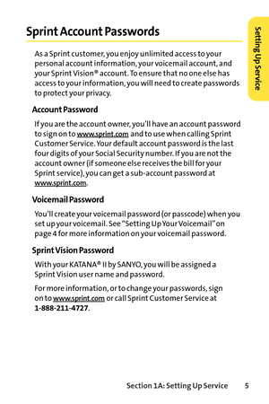 Page 21Section 1A: Setting Up Service5
Sprint Account Passwords
As a Sprint customer, you enjoy unlimited access to your
personal account information, your voicemail account, and
your Sprint Vision® account. To ensure that no one else has
access to your information, you will need to create passwords
to protect your privacy.
Account Password
If you are the account owner, you’ll have an account password
to sign on to 
www.sprint.comand to use when calling Sprint
Customer Service. Your default account password is...