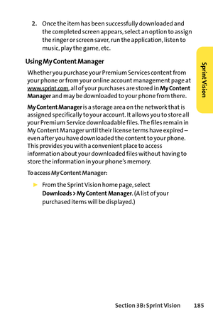 Page 201Section 3B: SprintVision 185
2.Once the item has been successfully downloaded and
the completed screen appears, select an option to assign
the ringer or screen saver, run the application, listen to
music, play the game, etc.
Using My Content Manager
Whether you purchase your Premium Services content from
your phone or from your online account management page at
www.sprint.com, all of your purchases are stored in My Content
Manager
and may be downloaded to your phone from there. 
My Content Manageris a...