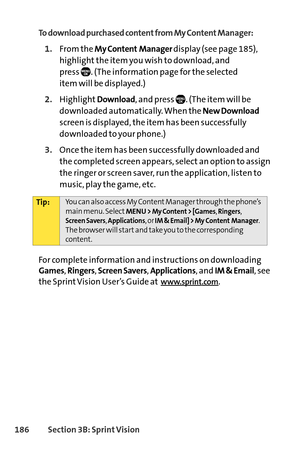 Page 202186Section 3B: SprintVision
To download purchased content from My Content Manager:
1.From the My Content Managerdisplay (see page 185),
highlight the item you wish to download, and 
press  . (The information page for the selected 
item will be displayed.)
2.HighlightDownload, and press  . (The item will be
downloaded automatically. When the 
New Download
screen is displayed, the item has been successfully
downloaded to your phone.)
3.Once the item has been successfully downloaded and
the completed screen...