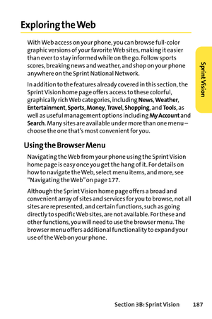 Page 203Section 3B: SprintVision 187
Exploring the Web
With Web access on your phone, you can browse fullcolor
graphic versions of your favorite Web sites, making it easier
than ever to stay informed while on the go. Follow sports
scores, breaking news and weather, and shop on your phone
anywhere on the Sprint National Network.
In addition to the features already covered in this section, the
Sprint Vision home page offers access to these colorful,
graphically rich Web categories, including 
News, Weather,...