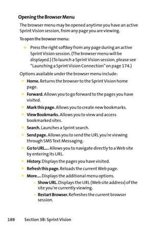 Page 204188Section 3B: SprintVision
Opening the Browser Menu
The browser menu may be opened anytime you have an active
Sprint Vision session, from any page you are viewing. 
To open the browser menu:
Press the right softkey from any page during an active
Sprint Vision session. (The browser menu will be
displayed.) (To launch a Sprint Vision session, please see
“Launching a Sprint Vision Connection” on page 174.)
Options available under the browser menu include:
Home.Returns the browser to the Sprint Vision home...