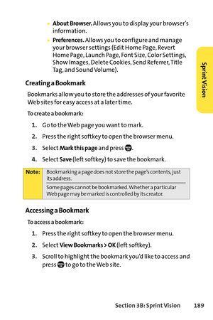 Page 205Section 3B: SprintVision 189
About Browser.Allows you to display your browser’s
information.
Preferences.Allows you to configure and manage
your browser settings (Edit Home Page, Revert
Home Page, Launch Page, Font Size, Color Settings,
Show Images, Delete Cookies, Send Referrer, Title
Tag, and Sound Volume).
Creating a Bookmark
Bookmarks allow you to store the addresses of your favorite
Web sites for easy access at a later time.
To create a bookmark:
1.Go to the Web page you want to mark.
2.Press the...